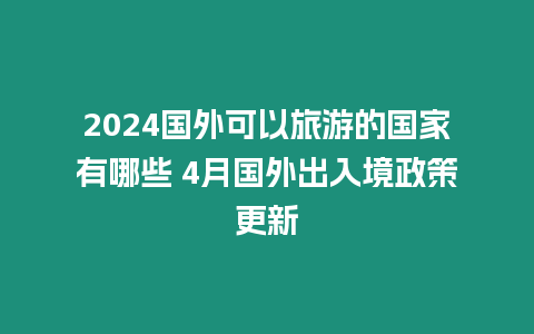 2024國外可以旅游的國家有哪些 4月國外出入境政策更新