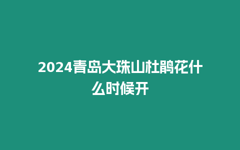 2024青島大珠山杜鵑花什么時候開