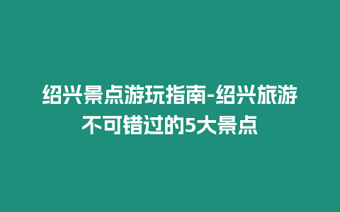 紹興景點游玩指南-紹興旅游不可錯過的5大景點