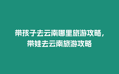 帶孩子去云南哪里旅游攻略，帶娃去云南旅游攻略