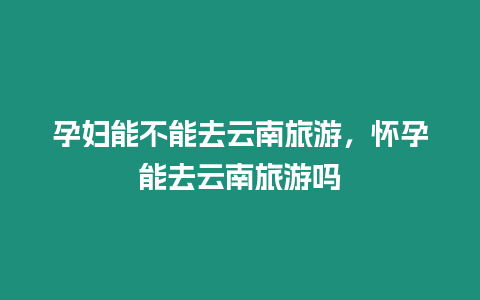 孕婦能不能去云南旅游，懷孕能去云南旅游嗎