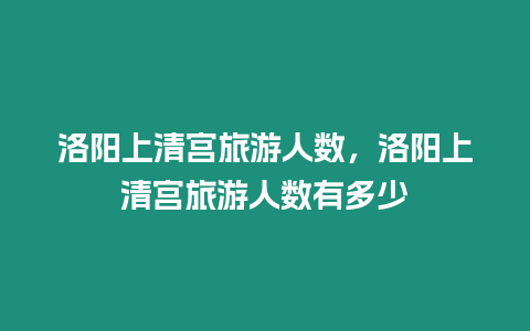 洛陽上清宮旅游人數，洛陽上清宮旅游人數有多少