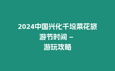 2024中國興化千垛菜花旅游節時間 - 游玩攻略