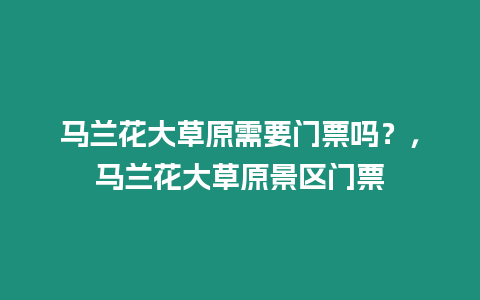 馬蘭花大草原需要門(mén)票嗎？，馬蘭花大草原景區(qū)門(mén)票