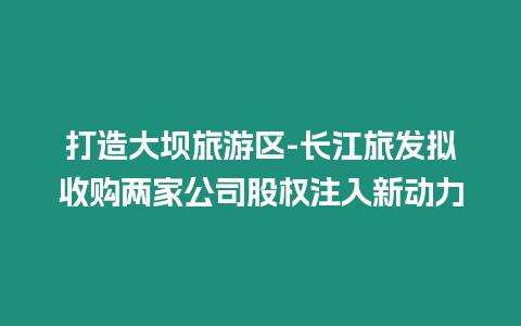 打造大壩旅游區-長江旅發擬收購兩家公司股權注入新動力