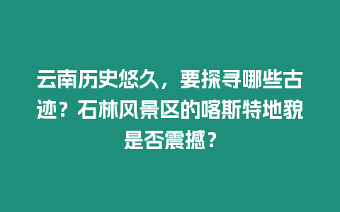 云南歷史悠久，要探尋哪些古跡？石林風(fēng)景區(qū)的喀斯特地貌是否震撼？