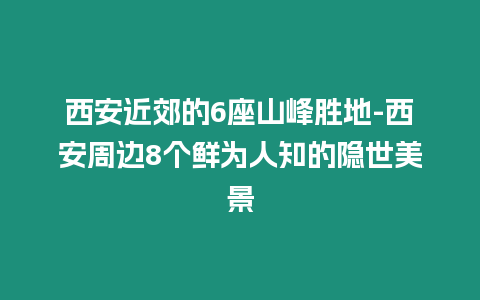 西安近郊的6座山峰勝地-西安周邊8個鮮為人知的隱世美景