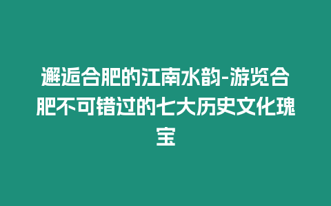 邂逅合肥的江南水韻-游覽合肥不可錯過的七大歷史文化瑰寶