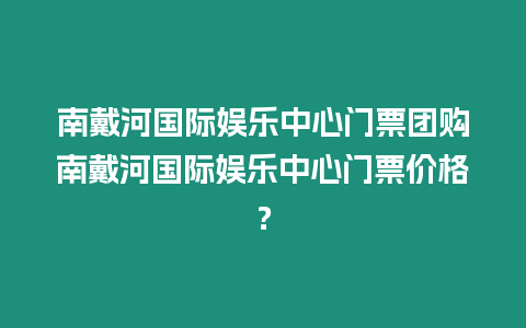 南戴河國際娛樂中心門票團購南戴河國際娛樂中心門票價格？