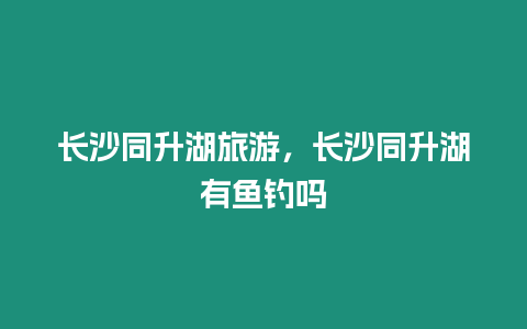 長沙同升湖旅游，長沙同升湖有魚釣嗎