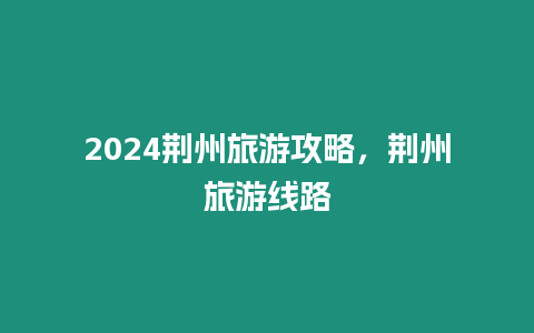 2024荊州旅游攻略，荊州旅游線路