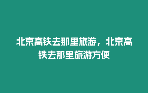 北京高鐵去那里旅游，北京高鐵去那里旅游方便