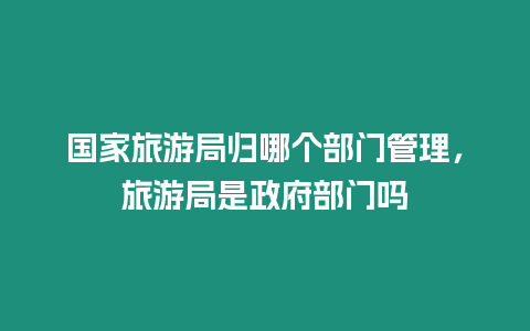 國家旅游局歸哪個部門管理，旅游局是政府部門嗎