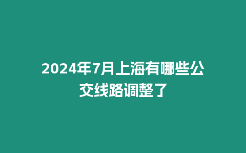 2024年7月上海有哪些公交線路調整了