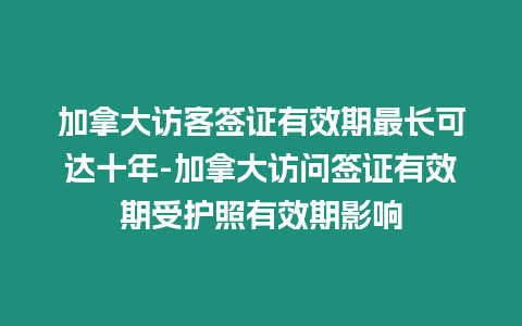 加拿大訪客簽證有效期最長可達十年-加拿大訪問簽證有效期受護照有效期影響