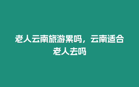 老人云南旅游累嗎，云南適合老人去嗎