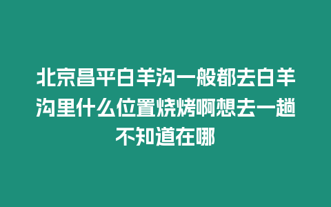 北京昌平白羊溝一般都去白羊溝里什么位置燒烤啊想去一趟不知道在哪