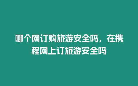 哪個網訂購旅游安全嗎，在攜程網上訂旅游安全嗎