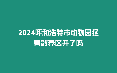 2024呼和浩特市動物園猛獸散養區開了嗎