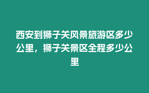 西安到獅子關風景旅游區多少公里，獅子關景區全程多少公里