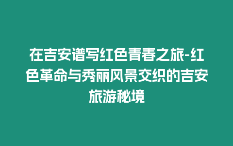 在吉安譜寫(xiě)紅色青春之旅-紅色革命與秀麗風(fēng)景交織的吉安旅游秘境