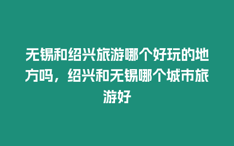 無錫和紹興旅游哪個好玩的地方嗎，紹興和無錫哪個城市旅游好