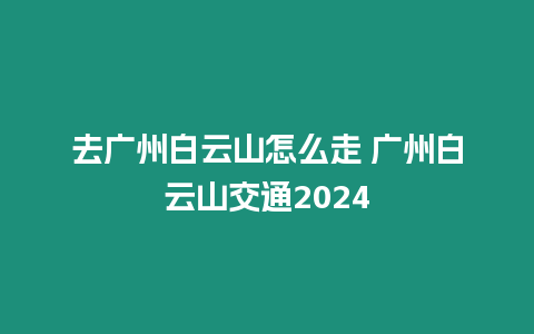 去廣州白云山怎么走 廣州白云山交通2024