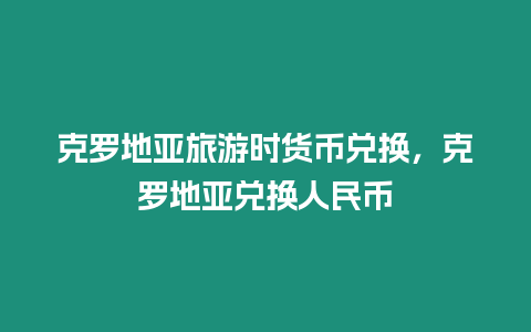 克羅地亞旅游時貨幣兌換，克羅地亞兌換人民幣