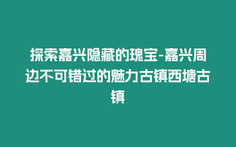 探索嘉興隱藏的瑰寶-嘉興周邊不可錯過的魅力古鎮西塘古鎮