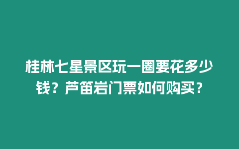 桂林七星景區玩一圈要花多少錢？蘆笛巖門票如何購買？