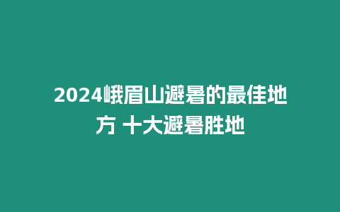 2024峨眉山避暑的最佳地方 十大避暑勝地