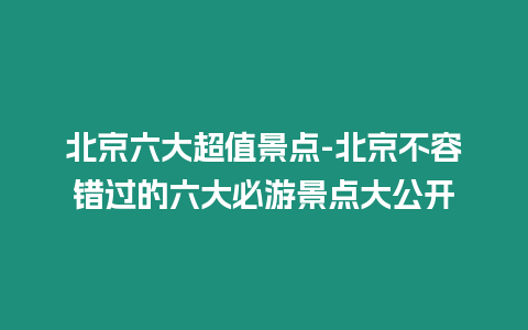 北京六大超值景點-北京不容錯過的六大必游景點大公開