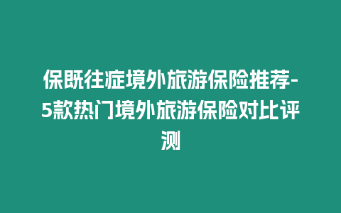 保既往癥境外旅游保險推薦-5款熱門境外旅游保險對比評測