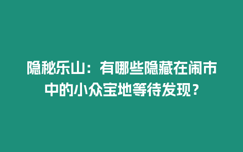 隱秘樂山：有哪些隱藏在鬧市中的小眾寶地等待發現？