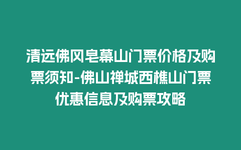 清遠佛岡皂幕山門票價格及購票須知-佛山禪城西樵山門票優惠信息及購票攻略