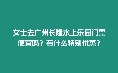 女士去廣州長隆水上樂園門票便宜嗎？有什么特別優(yōu)惠？