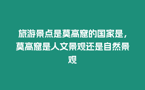 旅游景點是莫高窟的國家是，莫高窟是人文景觀還是自然景觀