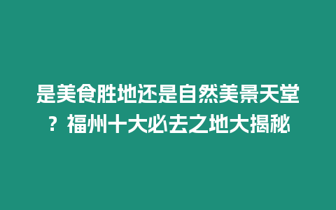 是美食勝地還是自然美景天堂？福州十大必去之地大揭秘