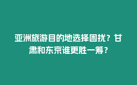 亞洲旅游目的地選擇困擾？甘肅和東京誰更勝一籌？