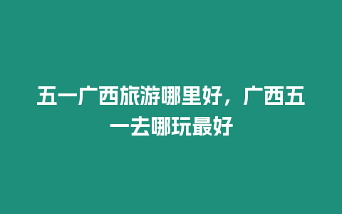 五一廣西旅游哪里好，廣西五一去哪玩最好