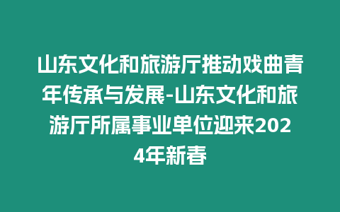 山東文化和旅游廳推動戲曲青年傳承與發展-山東文化和旅游廳所屬事業單位迎來2024年新春