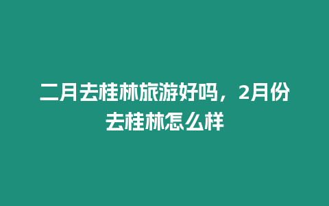 二月去桂林旅游好嗎，2月份去桂林怎么樣