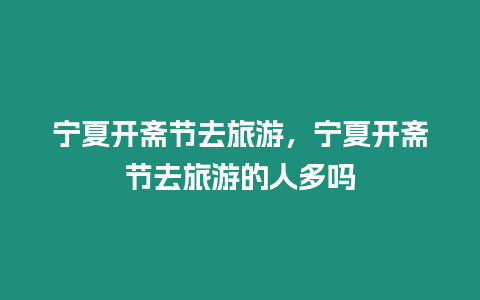 寧夏開(kāi)齋節(jié)去旅游，寧夏開(kāi)齋節(jié)去旅游的人多嗎