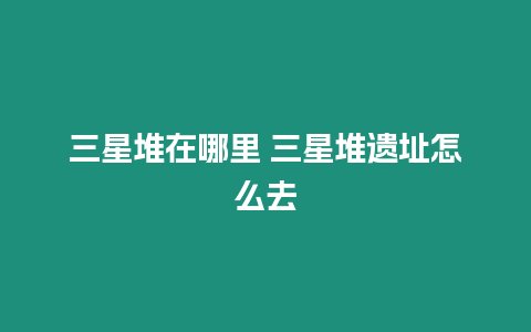 三星堆在哪里 三星堆遺址怎么去