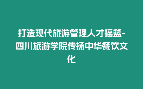 打造現代旅游管理人才搖籃-四川旅游學院傳揚中華餐飲文化