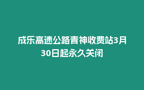 成樂高速公路青神收費(fèi)站3月30日起永久關(guān)閉