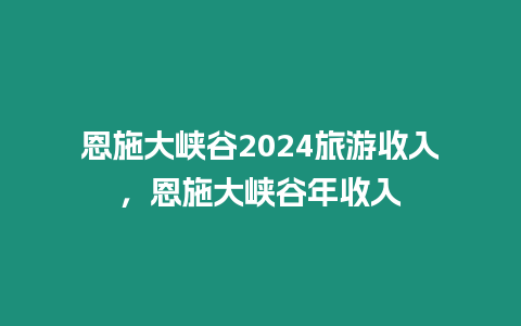 恩施大峽谷2024旅游收入，恩施大峽谷年收入