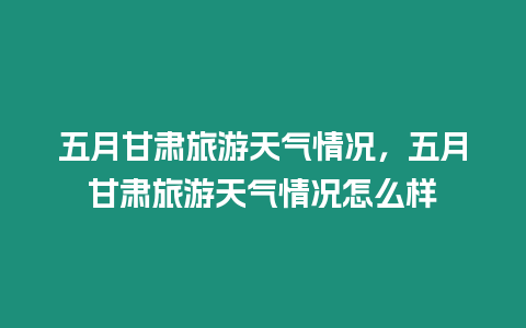 五月甘肅旅游天氣情況，五月甘肅旅游天氣情況怎么樣