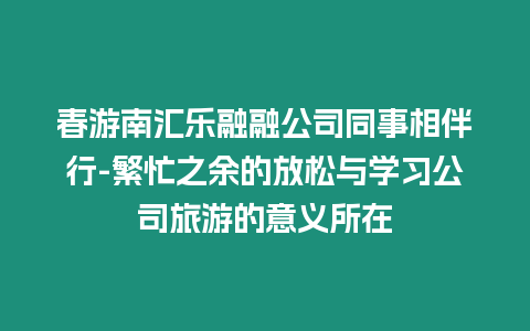 春游南匯樂融融公司同事相伴行-繁忙之余的放松與學習公司旅游的意義所在