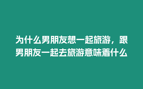 為什么男朋友想一起旅游，跟男朋友一起去旅游意味著什么